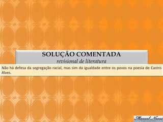 SOLUÇÃO COMENTADA
revisional de literatura

Não	
  há	
  defesa	
  da	
  segregação	
  racial,	
  mas	
  sim	
  da	
  igualdade	
  entre	
  os	
  povos	
  na	
  poesia	
  de	
  Castro	
  
Alves.	
  

 