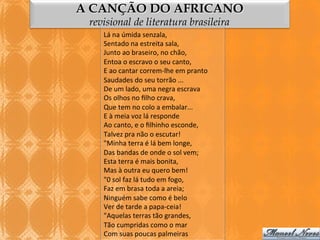 A CANÇÃO DO AFRICANO
revisional de literatura brasileira
Lá	
  na	
  úmida	
  senzala,	
  
Sentado	
  na	
  estreita	
  sala,	
  
Junto	
  ao	
  braseiro,	
  no	
  chão,	
  
Entoa	
  o	
  escravo	
  o	
  seu	
  canto,	
  
E	
  ao	
  cantar	
  correm-­‐lhe	
  em	
  pranto	
  
Saudades	
  do	
  seu	
  torrão	
  ...	
  
De	
  um	
  lado,	
  uma	
  negra	
  escrava	
  
Os	
  olhos	
  no	
  ﬁlho	
  crava,	
  
Que	
  tem	
  no	
  colo	
  a	
  embalar...	
  
E	
  à	
  meia	
  voz	
  lá	
  responde	
  
Ao	
  canto,	
  e	
  o	
  ﬁlhinho	
  esconde,	
  
Talvez	
  pra	
  não	
  o	
  escutar!	
  
"Minha	
  terra	
  é	
  lá	
  bem	
  longe,	
  
Das	
  bandas	
  de	
  onde	
  o	
  sol	
  vem;	
  
Esta	
  terra	
  é	
  mais	
  bonita,	
  
Mas	
  à	
  outra	
  eu	
  quero	
  bem!	
  
"0	
  sol	
  faz	
  lá	
  tudo	
  em	
  fogo,	
  
Faz	
  em	
  brasa	
  toda	
  a	
  areia;	
  
Ninguém	
  sabe	
  como	
  é	
  belo	
  
Ver	
  de	
  tarde	
  a	
  papa-­‐ceia!	
  
"Aquelas	
  terras	
  tão	
  grandes,	
  
Tão	
  cumpridas	
  como	
  o	
  mar	
  
Com	
  suas	
  poucas	
  palmeiras	
  

 