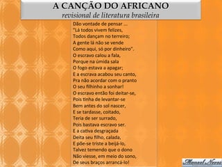 A CANÇÃO DO AFRICANO
revisional de literatura brasileira
Dão	
  vontade	
  de	
  pensar	
  ...	
  
"Lá	
  todos	
  vivem	
  felizes,	
  
Todos	
  dançam	
  no	
  terreiro;	
  
A	
  gente	
  lá	
  não	
  se	
  vende	
  
Como	
  aqui,	
  só	
  por	
  dinheiro".	
  
O	
  escravo	
  calou	
  a	
  fala,	
  
Porque	
  na	
  úmida	
  sala	
  
O	
  fogo	
  estava	
  a	
  apagar;	
  
E	
  a	
  escrava	
  acabou	
  seu	
  canto,	
  
Pra	
  não	
  acordar	
  com	
  o	
  pranto	
  
O	
  seu	
  ﬁlhinho	
  a	
  sonhar!	
  
O	
  escravo	
  então	
  foi	
  deitar-­‐se,	
  
Pois	
  3nha	
  de	
  levantar-­‐se	
  
Bem	
  antes	
  do	
  sol	
  nascer,	
  
E	
  se	
  tardasse,	
  coitado,	
  
Teria	
  de	
  ser	
  surrado,	
  
Pois	
  bastava	
  escravo	
  ser.	
  
E	
  a	
  ca3va	
  desgraçada	
  
Deita	
  seu	
  ﬁlho,	
  calada,	
  
E	
  põe-­‐se	
  triste	
  a	
  beijá-­‐lo,	
  
Talvez	
  temendo	
  que	
  o	
  dono	
  
Não	
  viesse,	
  em	
  meio	
  do	
  sono,	
  
De	
  seus	
  braços	
  arrancá-­‐lo!	
  

 