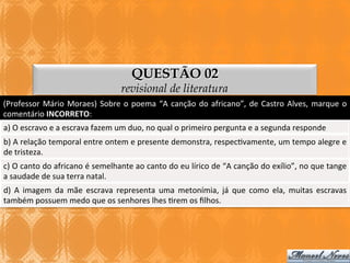 QUESTÃO 02

revisional de literatura
(Professor	
   Mário	
   Moraes)	
   Sobre	
   o	
   poema	
   “A	
   canção	
   do	
   africano”,	
   de	
   Castro	
   Alves,	
   marque	
   o	
  
comentário	
  INCORRETO:	
  
a)	
  O	
  escravo	
  e	
  a	
  escrava	
  fazem	
  um	
  duo,	
  no	
  qual	
  o	
  primeiro	
  pergunta	
  e	
  a	
  segunda	
  responde	
  
b)	
  A	
  relação	
  temporal	
  entre	
  ontem	
  e	
  presente	
  demonstra,	
  respec3vamente,	
  um	
  tempo	
  alegre	
  e	
  
de	
  tristeza.	
  
c)	
   O	
   canto	
   do	
   africano	
   é	
   semelhante	
   ao	
   canto	
   do	
   eu	
   lírico	
   de	
   “A	
   canção	
   do	
   exílio”,	
   no	
   que	
   tange	
  
a	
  saudade	
  de	
  sua	
  terra	
  natal.	
  
d)	
   A	
   imagem	
   da	
   mãe	
   escrava	
   representa	
   uma	
   metonímia,	
   já	
   que	
   como	
   ela,	
   muitas	
   escravas	
  
também	
  possuem	
  medo	
  que	
  os	
  senhores	
  lhes	
  3rem	
  os	
  ﬁlhos.	
  

 