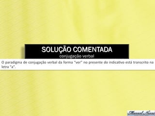SOLUÇÃO COMENTADA
conjugação verbal
O	
  paradigma	
  de	
  conjugação	
  verbal	
  da	
  forma	
  “ver”	
  no	
  presente	
  do	
  indica6vo	
  está	
  transcrito	
  na	
  
letra	
  “a”.	
  
 