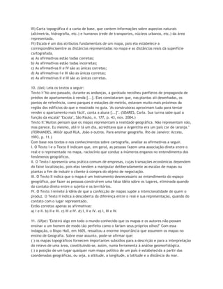 III) Carta topográfica é a carta de base, que contem informações sobre aspectos naturais
(altimetria, hidrografia, etc.) e humanos (rede de transportes, núcleos urbanos, etc.) da área
representada.
IV) Escala é um dos atributos fundamentais de um mapa, pois ela estabelece a
correspondênciaentre as distâncias representadas no mapa e as distâncias reais da superfície
cartografada.
a) As afirmativas estão todas corretas;
b) As afirmativas estão todas incorretas;
c) As afirmativas II e IV são as únicas corretas;
d) As afirmativas I e III são as únicas corretas;
e) As afirmativas II e III são as únicas corretas.

10. (Uel) Leia os textos a seguir:
Texto I:"No ano passado, durante as andanças, a garotada recolheu panfletos de propaganda de
prédios de apartamentos à venda [...]. Eles constataram que, nas plantas ali desenhadas, os
pontos de referência, como parques e estações de metrôs, estavam muito mais próximos da
região dos edifícios do que o mostrado no guia. 'As construtoras aproximam tudo para tentar
vender o apartamento mais fácil', conta a aluna [...]". (SOARES, Carla. Sua turma sabe qual a
função da escala? "Escola", São Paulo, n. 177, p. 43, nov. 2004.)
Texto II:"Muitos pensam que os mapas representam a realidade geográfica. Não representam não,
mas parece. Eu mesmo, até ir lá um dia, acreditava que a Argentina era um país cor de laranja."
(FERNANDES, Millôr apud RUA, João e outros. Para ensinar geografia. Rio de Janeiro: Access,
1993. p. 11.)
Com base nos textos e nos conhecimentos sobre cartografia, analise as afirmativas a seguir.
I. O Texto I e o Texto II indicam que, em geral, as pessoas fazem uma associação direta entre o
real e o representado no mapa, raciocínio que conduz a inúmeros enganos no entendimento dos
fenômenos geográficos.
II. O Texto I apresenta uma prática comum de empresas, cujas transações econômicas dependem
do fator localização, pois elas tendem a manipular deliberadamente as escalas de mapas ou
plantas a fim de induzir o cliente à compra do objeto de negociação.
III. O Texto II indica que o mapa é um instrumento desnecessário ao entendimento do espaço
geográfico, por fazer as pessoas construírem uma falsa idéia sobre os lugares, eliminada quando
do contato direto entre o sujeito e os territórios.
IV. O Texto I remete à idéia de que a confecção de mapas supõe a intencionalidade de quem o
produz. O Texto II indica a descoberta da diferença entre o real e sua representação, quando do
contato com o lugar representado.
Estão corretas apenas as afirmativas:
a) I e II. b) II e III. c) III e IV. d) I, II e IV. e) I, III e IV.

11. (Ufpe) "Existirá algo em todo o mundo conhecido que os mapas e os autores não possam
ensinar a um homem de modo tão perfeito como o fariam seus próprios olhos?" Com essa
indagação, o Bispo Hall, em 1605, ressaltou a enorme importância que assumem os mapas no
ensino de Geografia. Sobre esse assunto, pode-se afirmar que:
( ) os mapas topográficos fornecem importantes subsídios para a descrição e para a interpretação
do relevo de uma área, constituindo-se, assim, numa ferramenta à análise geomorfológica.
( ) a posição de um lugar qualquer num mapa político de um país é estabelecida a partir das
coordenadas geográficas, ou seja, a altitude, a longitude, a latitude e a distância do mar.
 
