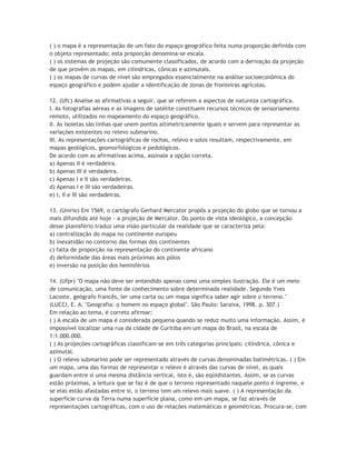 ( ) o mapa é a representação de um fato do espaço geográfico feita numa proporção definida com
o objeto representado; esta proporção denomina-se escala.
( ) os sistemas de projeção são comumente classificados, de acordo com a derivação da projeção
de que provêm os mapas, em cilíndricas, cônicas e azimutais.
( ) os mapas de curvas de nível são empregados essencialmente na análise socioeconômica do
espaço geográfico e podem ajudar a identificação de zonas de fronteiras agrícolas.

12. (Ufc) Analise as afirmativas a seguir, que se referem a aspectos de natureza cartográfica.
I. As fotografias aéreas e as imagens de satélite constituem recursos técnicos de sensoriamento
remoto, utilizados no mapeamento do espaço geográfico.
II. As isoietas são linhas que unem pontos altimetricamente iguais e servem para representar as
variações existentes no relevo submarino.
III. As representações cartográficas de rochas, relevo e solos resultam, respectivamente, em
mapas geológicos, geomorfológicos e pedológicos.
De acordo com as afirmativas acima, assinale a opção correta.
a) Apenas II é verdadeira.
b) Apenas III é verdadeira.
c) Apenas I e II são verdadeiras.
d) Apenas I e III são verdadeiras.
e) I, II e III são verdadeiras.

13. (Unirio) Em 1569, o cartógrafo Gerhard Mercator propôs a projeção do globo que se tornou a
mais difundida até hoje - a projeção de Mercator. Do ponto de vista ideológico, a concepção
desse planisfério traduz uma visão particular da realidade que se caracteriza pela:
a) centralização do mapa no continente europeu
b) inexatidão no contorno das formas dos continentes
c) falta de proporção na representação do continente africano
d) deformidade das áreas mais próximas aos pólos
e) inversão na posição dos hemisférios

14. (Ufpr) "O mapa não deve ser entendido apenas como uma simples ilustração. Ele é um meio
de comunicação, uma fonte de conhecimento sobre determinada realidade. Segundo Yves
Lacoste, geógrafo francês, ler uma carta ou um mapa significa saber agir sobre o terreno."
(LUCCI, E. A. "Geografia: o homem no espaço global". São Paulo: Saraiva, 1998. p. 307.)
Em relação ao tema, é correto afirmar:
( ) A escala de um mapa é considerada pequena quando se reduz muito uma informação. Assim, é
impossível localizar uma rua da cidade de Curitiba em um mapa do Brasil, na escala de
1:1.000.000.
( ) As projeções cartográficas classificam-se em três categorias principais: cilíndrica, cônica e
azimutal.
( ) O relevo submarino pode ser representado através de curvas denominadas batimétricas. ( ) Em
um mapa, uma das formas de representar o relevo é através das curvas de nível, as quais
guardam entre si uma mesma distância vertical, isto é, são eqüidistantes. Assim, se as curvas
estão próximas, a leitura que se faz é de que o terreno representado naquele ponto é íngreme, e
se elas estão afastadas entre si, o terreno tem um relevo mais suave. ( ) A representação da
superfície curva da Terra numa superfície plana, como em um mapa, se faz através de
representações cartográficas, com o uso de relações matemáticas e geométricas. Procura-se, com
 
