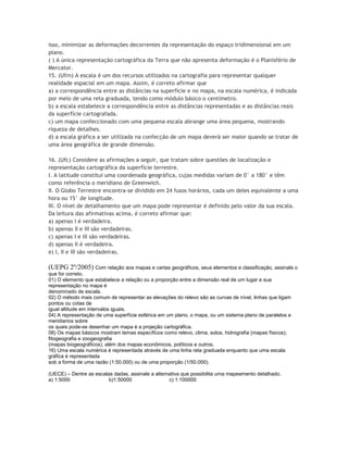 isso, minimizar as deformações decorrentes da representação do espaço tridimensional em um
plano.
( ) A única representação cartográfica da Terra que não apresenta deformação é o Planisfério de
Mercator.
15. (Ufrn) A escala é um dos recursos utilizados na cartografia para representar qualquer
realidade espacial em um mapa. Assim, é correto afirmar que
a) a correspondência entre as distâncias na superfície e no mapa, na escala numérica, é indicada
por meio de uma reta graduada, tendo como módulo básico o centímetro.
b) a escala estabelece a correspondência entre as distâncias representadas e as distâncias reais
da superfície cartografada.
c) um mapa confeccionado com uma pequena escala abrange uma área pequena, mostrando
riqueza de detalhes.
d) a escala gráfica a ser utilizada na confecção de um mapa deverá ser maior quando se tratar de
uma área geográfica de grande dimensão.

16. (Ufc) Considere as afirmações a seguir, que tratam sobre questões de localização e
representação cartográfica da superfície terrestre.
I. A latitude constitui uma coordenada geográfica, cujas medidas variam de 0° a 180° e têm
como referência o meridiano de Greenwich.
II. O Globo Terrestre encontra-se dividido em 24 fusos horários, cada um deles equivalente a uma
hora ou 15° de longitude.
III. O nível de detalhamento que um mapa pode representar é definido pelo valor da sua escala.
Da leitura das afirmativas acima, é correto afirmar que:
a) apenas I é verdadeira.
b) apenas II e III são verdadeiras.
c) apenas I e III são verdadeiras.
d) apenas II é verdadeira.
e) I, II e III são verdadeiras.

(UEPG 2º/2005) Com relação aos mapas e cartas geográficos, seus elementos e classificação, assinale o
que for correto.
01) O elemento que estabelece a relação ou a proporção entre a dimensão real de um lugar e sua
representação no mapa é
denominado de escala.
02) O método mais comum de representar as elevações do relevo são as curvas de nível, linhas que ligam
pontos ou cotas de
igual altitude em intervalos iguais.
04) A representação de uma superfície esférica em um plano, o mapa, ou um sistema plano de paralelos e
meridianos sobre
os quais pode-se desenhar um mapa é a projeção cartográfica.
08) Os mapas básicos mostram temas específicos como relevo, clima, solos, hidrografia (mapas físicos);
fitogeografia e zoogeografia
(mapas biogeográficos), além dos mapas econômicos, políticos e outros.
16) Uma escala numérica é representada através de uma linha reta graduada enquanto que uma escala
gráfica é representada
sob a forma de uma razão (1:50.000) ou de uma proporção (1/50.000).

(UECE) – Dentre as escalas dadas, assinale a alternativa que possibilita uma mapeamento detalhado.
a) 1:5000                b)1:50000                 c) 1:100000
 