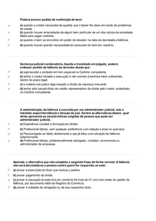 5 
Poderá ocorrer pedido de restituição de bem: 
a) quando o credor necessitar da quantia que o dever lhe deve em razão de problemas 
de saúde. 
b) quando houver arrecadação de algum bem particular de um dos sócios da sociedade 
falida para pagar credores. 
c) quando o bem se encontrar em poder do devedor na data da decretada a falência. 
d) quando houver grande necessidade do possuidor do bem em reavê-lo. 
6 
Sentença judicial condenatória, líquida e transitada em julgado, poderá 
embasar pedido de falência de devedor desde que: 
a) seja lavrado o protesto em livro especial no Cartório competente. 
b) tenha o credor iniciado a execução e não nomeia à penhora bens suficientes, 
dentro do prazo legal. 
c) a matéria sub judice diga respeito a dívida de natureza mercantil. 
d) tenha sido sacado título de crédito representativo da dívida pelo credor, protestado 
no Cartório competente. 
7 
A administração da falência é exercida por um administrador judicial, sob a 
imediata superintendência e direção do juiz. Dentre as alternativas abaixo, qual 
delas apresenta as características exigidas de pessoa que pode ser 
administrador judicial. 
a) Experiência contábil e formação em direito. 
b) Profissional idôneo, sem qualquer preferência com relação a área na qual atua. 
c) Pessoa ligada ao falido diretamente e que já lidou com situação de falência 
anteriormente. 
d) Profissional idôneo, preferencialmente advogado, contador, economista ou 
administrador de empresas. 
8 
Assinale a alternativa que não completa a seguinte frase de forma correta: A falência 
não será decretada se a pessoa contra quem for requerida, se este: 
a) provar a prescrição do título que instruiu o pedido. 
b) provar pagamento da dívida. 
c) provar a cessação do exercício do comércio há mais de 01 (um) ano antes do pedido de 
falência, por documento hábil do Registro do Comércio. 
d) provar a nulidade da obrigação ou de seu respectivo título. 
 