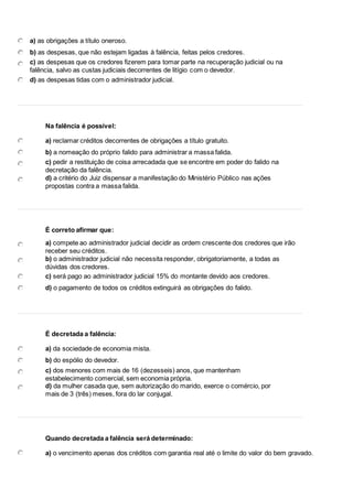 13 
a) as obrigações a título oneroso. 
b) as despesas, que não estejam ligadas à falência, feitas pelos credores. 
c) as despesas que os credores fizerem para tomar parte na recuperação judicial ou na 
falência, salvo as custas judiciais decorrentes de litígio com o devedor. 
d) as despesas tidas com o administrador judicial. 
14 
Na falência é possível: 
a) reclamar créditos decorrentes de obrigações a título gratuito. 
b) a nomeação do próprio falido para administrar a massa falida. 
c) pedir a restituição de coisa arrecadada que se encontre em poder do falido na 
decretação da falência. 
d) a critério do Juiz dispensar a manifestação do Ministério Público nas ações 
propostas contra a massa falida. 
15 
É correto afirmar que: 
a) compete ao administrador judicial decidir as ordem crescente dos credores que irão 
receber seu créditos. 
b) o administrador judicial não necessita responder, obrigatoriamente, a todas as 
dúvidas dos credores. 
c) será pago ao administrador judicial 15% do montante devido aos credores. 
d) o pagamento de todos os créditos extinguirá as obrigações do falido. 
16 
É decretada a falência: 
a) da sociedade de economia mista. 
b) do espólio do devedor. 
c) dos menores com mais de 16 (dezesseis) anos, que mantenham 
estabelecimento comercial, sem economia própria. 
d) da mulher casada que, sem autorização do marido, exerce o comércio, por 
mais de 3 (três) meses, fora do lar conjugal. 
17 
Quando decretada a falência será determinado: 
a) o vencimento apenas dos créditos com garantia real até o limite do valor do bem gravado. 
 