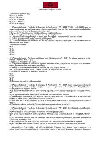 destaquedu.blogspot.com.br 
As assertivas corretas são: 
(A) I, III, IV apenas. 
(B) I, II, V apenas. 
(C) II, III, IV apenas. 
(D) I, IV, V apenas. 
(E) III, IV, V apenas. 
11) (Assistente Social – Fundação da Criança e do Adolescente / AP – 2004) A LDB – Lei 9.394/96 criou os cursos seqüenciais por campo do saber, abertos a candidatos que atendam aos requisitos estabelecidos pelas instituições de ensino. Suas características são: 
I- Cursos de nível superior, mas não de graduação ou pós-graduação. 
II- Menor duração para integralização do que os de graduação. 
III- Organização definida por campo do saber, com concepção e implementação flexível e aberta. 
IV- Cursos que dão direito, ao seu término, a um diploma. 
V- Cursos que atendem às demandas sociais e podem ser frequentados por portadores de certificados de conclusão de nível médio. 
A assertiva incorreta é. 
(A) I. 
(B) II. 
(C) III. 
(D) IV. 
(E) V. 
12) (Assistente Social – Fundação da Criança e do Adolescente / AP – 2004) Em relação ao ensino funda- mental, é incorreto afirmar que: 
I- Poderá ser desdobrado em ciclos. 
II- O regime de progressão continuada significa considerar como cumpridas as disciplinas com aproveita- mento, ficando devendo as que ficou reprovado. 
III- As populações indígenas o recebem, também, em suas línguas nativas. 
IV- O ensino religioso é facultativo, porém, existindo, é obrigatório nele a matrícula. 
Com base nas assertivas, a alternativa incorreta é: 
(A) II 
(B) III 
(C) IV 
(D) I 
(E) Todas as alternativas estão incorretas. 
13) (Assistente Social – Fundação da Criança e do Adolescente / AP – 2004) Sobre a educação profissional integrada às diferentes formas de educação, conduzindo ao permanente desenvolvimento de aptidões para a vida produtiva, é incorreto afirmar: 
(A) É desenvolvida em articulação com o ensino regular ou por diferentes estratégias de educação continu- ada. 
(B) Os diplomas de cursos de educação profissional possuem validade nacional. 
(C) Não é objeto de avaliação para reconhecimento e certificação para o prosseguimento e conclusão dos estudos, o conhecimento adquirido no ambiente de trabalho. 
(D) O acesso à educação profissional abrange os matriculados ou egressos do ensino fundamental, médio e superior. 
(E) Será desenvolvida em instituições especializadas ou no ambiente de trabalho. 
14) (Assistente Social – Fundação da Criança e do Adolescente / AP – 2004) Em relação à educação espe- cial, é incorreto afirmar: 
(A) Modalidade de ensino oferecida unicamente em instituições privadas. 
(B) A oferta é dever do Estado e abrange a faixa etária de zero a seis anos, durante a educação fundamen- tal. 
(C) As instituições privadas, sem fins lucrativos com atuação na educação especial, recebem apoio técnico e financeiro do Poder Púbico. 
(D) Há necessidade de capacitação dos professores para atendimento em nível médio e superior. 
(E) Há uma política inclusiva no sistema regular de ensino dos portadores de necessidades especiais. 
15) (Magistério do Ensino Médio / MA – Fundação Carlos Chagas – 2005) O direito público subjetivo, con- quista obtida na Constituição Federal e referendada no art. 5o da Lei de Diretrizes e Bases da Educação  