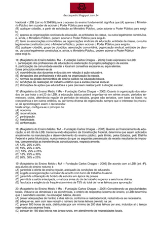 destaquedu.blogspot.com.br 
Nacional - LDB (Lei no 9.394/96) para o acesso do ensino fundamental, significa que (A) apenas o Ministé- rio Público tem o poder de acionar o Poder Público para exigi-lo. 
(B) qualquer cidadão, a partir de solicitação ao Ministério Público, pode acionar o Poder Público para exigi- lo. 
(C) apenas as organizações sindicais da educação, as entidades de classe, ou outra legalmente constituída, e, ainda, o Ministério Público, podem acionar o Poder Público para exigi-lo. 
(D) tanto as associações comunitárias, as organizações sindicais da educação, entidade de classe, ou outra legalmente constituída como o Ministério Público, podem acionar o Poder Público para exigi-lo. 
(E)) qualquer cidadão, grupo de cidadãos, associação comunitária, organização sindical, entidade de clas- se, ou outra legalmente constituída, e, ainda, o Ministério Público, podem acionar o Poder Público 
para exigi-lo. 
16) (Magistério do Ensino Médio / MA – Fundação Carlos Chagas – 2005) Estão expressos na LDB: 
I. participação dos profissionais da educação na elaboração do projeto pedagógico da escola. 
II. participação da comunidade escolar e local em conselhos escolares ou equivalentes. 
Estes princípios referem-se às 
(A) incumbências dos docentes e dos pais em relação à ação educativa. 
(B) obrigações dos profissionais e dos pais na organização da escola. 
(C) normas da gestão democrática do ensino público na educação básica. 
(D) condições de realização do trabalho coletivo que a escola precisa efetivar. 
(E) atribuições de ações que educadores e pais precisam realizar junto à direção escolar. 
17) (Magistério do Ensino Médio / MA – Fundação Carlos Chagas – 2005) Quanto à organização dos estu- dos de que trata o art.23 da LDB, a educação básica poderá organizar-se em séries anuais, períodos se- mestrais, ciclos, alternância regular de períodos de estudos, grupos não seriados, com base na idade, na competência e em outros critérios, ou por forma diversa de organização, sempre que o interesse do proces- so de aprendizagem assim o recomendar. 
Neste artigo, configura-se o princípio da: 
(A) isonomia. 
(B) racionalidade. 
(C) participação. 
(D) flexibilidade. 
(E) conformação. 
18) (Magistério do Ensino Médio / MA – Fundação Carlos Chagas – 2005) Quanto ao financiamento da edu- cação, o art. 69 da LDB, transcrevendo dispositivo da Constituição Federal, determina que sejam aplicados anualmente na manutenção e desenvolvimento do ensino público, pela União, pelos Estados, pelo Distrito Federal e pelos Municípios, nunca menos do que os seguintes percentuais da receita resultante de impos- tos, compreendida as transferências constitucionais, respectivamente, 
(A) 12%, 25% e 25% 
(B) 15%, 25% e 30% 
(C)) 18%, 25% e 25% 
(D) 18%, 25% e 30% 
(E) 20%, 30% e 25% 
19) (Magistério do Ensino Médio / MA – Fundação Carlos Chagas – 2005) De acordo com a LDB (art. 4º), aos alunos do ensino noturno é 
(A) garantida a oferta de ensino regular, adequado às condições do educando. 
(B) exigida a reorganização curricular de acordo com turno de trabalho do aluno. 
(C) garantida a liberação de horário de estudos em época de provas. 
(D) permitida a saída antecipada, uma hora antes do da de trabalho superior a seis horas diárias. 
(E) facultada a exigência da frequência mínima de 75% do total de horas letivas para aprovação. 
20) (Magistério do Ensino Médio / MA – Fundação Carlos Chagas – 2005) Considerando as peculiaridades locais, inclusive as climáticas e as econômicas, a critério do respectivo sistema de ensino, a LDB determina que o calendário escolar, na educação básica, deverá 
(A) prever adequações de horário e dias letivos, conforme a realidade local, reduzindo-os se necessário. 
(B) adequar-se, sem com isso reduzir o número de horas letivas previsto na Lei. 
(C) prever 800 horas de aula, distribuídas por um mínimo de 200 dias letivos por ano, incluídos aí o tempo reservado aos exames finais. 
(D) constar de 180 dias letivos nas áreas rurais, em atendimento às necessidades locais.  