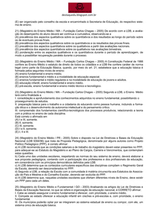 destaquedu.blogspot.com.br 
(E) ser organizado pelo conselho da escola e encaminhado à Secretaria de Educação, do respectivo siste- ma de ensino. 
21) (Magistério do Ensino Médio / MA – Fundação Carlos Chagas – 2005) De acordo com a LDB, a avalia- ção do desempenho do aluno deverá ser contínua e cumulativa, observando-se a 
(A) prevalência dos aspectos qualitativos sobre os quantitativos e dos resultados ao longo do período sobre os de eventuais provas finais. 
(B) prevalência dos aspectos qualitativos sobre os quantitativos e os resultados das provas finais. 
(C) prevalência dos aspectos quantitativos sobre os qualitativos a partir das avaliações nacionais. 
(D) prevalência dos aspectos quantitativos sobre os qualitativos nas avaliações bimestrais. 
(E) ponderação entre os aspectos qualitativos e os quantitativos durante o período de aprendizagem, de modo a possibilitar recuperação paralela durante o processo. 
22) (Magistério do Ensino Médio / MA – Fundação Carlos Chagas – 2005) A Constituição Federal de 1988 confere ao Ensino Médio o estatuto de direito de todos os cidadãos e a LDB lhe confere caráter de norma legal como parte da Educação Básica, quando, por meio do art. 21, estabelece que a educação básica é formada pelos seguintes níveis de ensino: 
(A) ensino fundamental e ensino médio. 
(B) ensinos fundamental e médio e a modalidade de educação especial. 
(C) ensinos fundamental e médio regulares e na modalidade de educação de jovens e adultos. 
(D) educação infantil, ensino fundamental e ensino médio. 
(E) pré-escola, ensino fundamental e ensino médio técnico e tecnológico. 
23) (Magistério do Ensino Médio / MA – Fundação Carlos Chagas – 2005) Segundo a LDB, o Ensino Médio terá como finalidade a 
I. consolidação e aprofundamento dos conhecimentos adquiridos no ensino fundamental, possibilitando o 
prosseguimento de estudos. 
II. preparação básica para o trabalho e a cidadania do educando como pessoa humana, incluindo a forma- ção ética e o desenvolvimento da autonomia intelectual e do pensamento crítico. 
III. compreensão dos fundamentos científico-tecnológicos dos processos produtivos, relacionando a teoria com a prática no ensino de cada disciplina. 
Está correto o afirmado em 
(A) I e III, somente. 
(B) II, somente. 
(C) III, somente. 
(D) I e II, somente. 
(E) I, II e III. 
24) (Magistério do Ensino Médio / PR - 2005) Sobre o disposto na Lei de Diretrizes e Bases da Educação Nacional (LDB 9394/96) que trata da Proposta Pedagógica, denominada por alguns autores como Projeto Político Pedagógico (PPP), é correto afirmar: 
a) A LDB recomenda que as condições salariais e de trabalho do magistério devem estar presentes no PPP, para adequar-se ao Estatuto do Magistério e ao Plano de Cargos, Carreira e Vencimentos, que contemplam estas questões. 
b) Cada uma das unidades escolares, respeitando as normas do seu sistema de ensino, deverá elaborar a sua proposta pedagógica, contando com a participação dos professores e dos profissionais da educação, em consonância com os princípios democráticos definidos pela LDB. 
c) A LDB determina que os conteúdos curriculares específicos das disciplinas compõem o Regimento Geral da Escola, devendo ser desconsiderados no PPP. 
d) Segundo a LDB, a relação da Escola com a comunidade é matéria circunscrita aos Estatutos da Associa- ção de Pais e Mestres e do Conselho Escolar, devendo ser excluída do PPP. 
e) A LDB determina que, naquelas unidades escolares que ofertam diferentes níveis de Ensino, deve existir um PPP para cada um deles. 
25) (Magistério do Ensino Médio e Fundamental / GO - 2003) Analisando os artigos da Lei de Diretrizes e Bases da Educação Nacional, no que se refere à organização da educação nacional, é CORRETO afirmar: 
I. Cabe ao estado assegurar o ensino fundamental e oferecer, com prioridade, o ensino médio. 
II. Compete ao estado oferecer a educação infantil em creches e pré-escolas e, com prioridade, o ensino fundamental. 
III. Os municípios poderão optar por se integrarem ao sistema estadual de ensino ou compor, com ele, um sistema único de educação básica.  