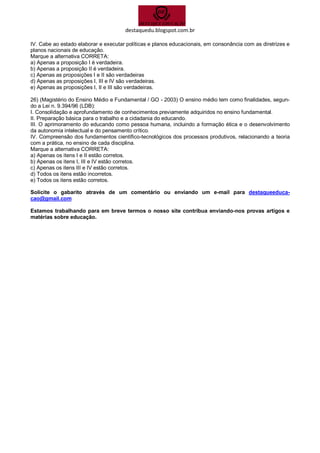 destaquedu.blogspot.com.br 
IV. Cabe ao estado elaborar e executar políticas e planos educacionais, em consonância com as diretrizes e planos nacionais de educação. 
Marque a alternativa CORRETA: 
a) Apenas a proposição I é verdadeira. 
b) Apenas a proposição II é verdadeira. 
c) Apenas as proposições I e II são verdadeiras 
d) Apenas as proposições I, III e IV são verdadeiras. 
e) Apenas as proposições I, II e III são verdadeiras. 
26) (Magistério do Ensino Médio e Fundamental / GO - 2003) O ensino médio tem como finalidades, segun- do a Lei n. 9.394/96 (LDB): 
I. Consolidação e aprofundamento de conhecimentos previamente adquiridos no ensino fundamental. 
II. Preparação básica para o trabalho e a cidadania do educando. 
III. O aprimoramento do educando como pessoa humana, incluindo a formação ética e o desenvolvimento da autonomia intelectual e do pensamento crítico. 
IV. Compreensão dos fundamentos científico-tecnológicos dos processos produtivos, relacionando a teoria com a prática, no ensino de cada disciplina. 
Marque a alternativa CORRETA: 
a) Apenas os itens I e II estão corretos. 
b) Apenas os itens I, III e IV estão corretos. 
c) Apenas os itens III e IV estão corretos. 
d) Todos os itens estão incorretos. 
e) Todos os itens estão corretos. 
Solicite o gabarito através de um comentário ou enviando um e-mail para destaqueeduca- cao@gmail.com 
Estamos trabalhando para em breve termos o nosso site contribua enviando-nos provas artigos e matérias sobre educação. 

