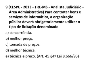 9 (CESPE - 2013 - TRE-MS - Analista Judiciário - 
Área Administrativa) Para contratar bens e 
serviços de informática, a organização 
pública deverá obrigatoriamente utilizar o 
tipo de licitação denominado 
a) concorrência. 
b) melhor preço. 
c) tomada de preços. 
d) melhor técnica. 
e) técnica e preço. (Art. 45 §4º Lei 8.666/93) 
 