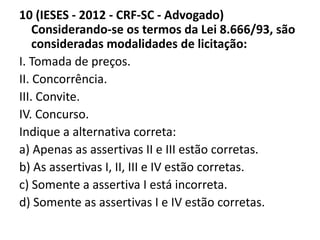 10 (IESES - 2012 - CRF-SC - Advogado) 
Considerando-se os termos da Lei 8.666/93, são 
consideradas modalidades de licitação: 
I. Tomada de preços. 
II. Concorrência. 
III. Convite. 
IV. Concurso. 
Indique a alternativa correta: 
a) Apenas as assertivas II e III estão corretas. 
b) As assertivas I, II, III e IV estão corretas. 
c) Somente a assertiva I está incorreta. 
d) Somente as assertivas I e IV estão corretas. 
 