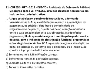 11 (COPESE - UFT - 2012 - DPE-TO - Assistente de Defensoria Pública) 
De acordo com a Lei nº 8.666/1993 são cláusulas necessárias em 
todo contrato administrativo: 
I. As que estabeleçam o regime de execução ou a forma de 
fornecimento; II. As que estabeleçam o preço e as condições de 
pagamento, os critérios, data-base e periodicidade do 
reajustamento de preços, os critérios de atualização monetária 
entre a data do adimplemento das obrigações e a do efetivo 
pagamento; III. As que estabeleçam o crédito pelo qual correrá a 
despesa, com a indicação da classificação funcional programática 
e da categoria econômica; IV. As que estabeleçam a vinculação ao 
edital de licitação ou ao termo que a dispensou ou a inexigiu, ao 
convite e à proposta do licitante vencedor; 
a) Somente os itens I, III e IV estão corretos. 
b) Somente os itens II, III e IV estão corretos. 
c) Somente os itens I, II e III estão corretos. 
d) Todos os itens estão corretos. 
 