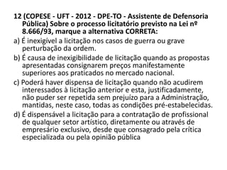 12 (COPESE - UFT - 2012 - DPE-TO - Assistente de Defensoria 
Pública) Sobre o processo licitatório previsto na Lei nº 
8.666/93, marque a alternativa CORRETA: 
a) É inexigível a licitação nos casos de guerra ou grave 
perturbação da ordem. 
b) É causa de inexigibilidade de licitação quando as propostas 
apresentadas consignarem preços manifestamente 
superiores aos praticados no mercado nacional. 
c) Poderá haver dispensa de licitação quando não acudirem 
interessados à licitação anterior e esta, justificadamente, 
não puder ser repetida sem prejuízo para a Administração, 
mantidas, neste caso, todas as condições pré-estabelecidas. 
d) É dispensável a licitação para a contratação de profissional 
de qualquer setor artístico, diretamente ou através de 
empresário exclusivo, desde que consagrado pela crítica 
especializada ou pela opinião pública 
 