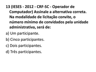 13 (IESES - 2012 - CRF-SC - Operador de 
Computador) Assinale a alternativa correta. 
Na modalidade de licitação convite, o 
número mínimo de convidados pela unidade 
administrativa, será de: 
a) Um participante. 
b) Cinco participantes. 
c) Dois participantes. 
d) Três participantes. 
 