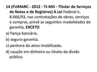 14 (FUMARC - 2012 - TJ-MG - Titular de Serviços 
de Notas e de Registros) A Lei Federal n. 
8.666/93, nas contratações de obras, serviços 
e compras, prevê as seguintes modalidades de 
garantia, EXCETO 
a) fiança bancária. 
b) seguro-garantia. 
c) penhora do ativo imobilizado. 
d) caução em dinheiro ou títulos da dívida 
pública. 
 