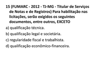 15 (FUMARC - 2012 - TJ-MG - Titular de Serviços 
de Notas e de Registros) Para habilitação nas 
licitações, serão exigidos os seguintes 
documentos, entre outros, EXCETO 
a) qualificação técnica. 
b) qualificação legal e societária. 
c) regularidade fiscal e trabalhista. 
d) qualificação econômico-financeira. 
 