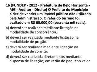 16 (FUNDEP - 2012 - Prefeitura de Belo Horizonte - 
MG - Auditor - Direito) O Prefeito do Município 
X decide vender um imóvel público não utilizado 
pela Administração. O referido terreno foi 
avaliado em R$ 60.000,00 (sessenta mil reais). 
a) deverá ser realizada mediante licitação na 
modalidade de concorrência. 
b) deverá ser realizada mediante licitação na 
modalidade de pregão. 
c) deverá ser realizada mediante licitação na 
modalidade de convite. 
d) deverá ser realizada diretamente, mediante 
dispensa de licitação, em razão do pequeno valor 
 