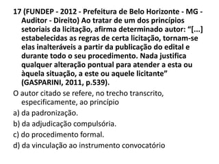 17 (FUNDEP - 2012 - Prefeitura de Belo Horizonte - MG - 
Auditor - Direito) Ao tratar de um dos princípios 
setoriais da licitação, afirma determinado autor: “[...] 
estabelecidas as regras de certa licitação, tornam-se 
elas inalteráveis a partir da publicação do edital e 
durante todo o seu procedimento. Nada justifica 
qualquer alteração pontual para atender a esta ou 
àquela situação, a este ou aquele licitante” 
(GASPARINI, 2011, p.539). 
O autor citado se refere, no trecho transcrito, 
especificamente, ao princípio 
a) da padronização. 
b) da adjudicação compulsória. 
c) do procedimento formal. 
d) da vinculação ao instrumento convocatório 
 