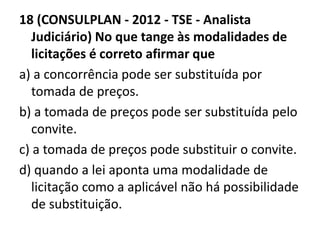 18 (CONSULPLAN - 2012 - TSE - Analista 
Judiciário) No que tange às modalidades de 
licitações é correto afirmar que 
a) a concorrência pode ser substituída por 
tomada de preços. 
b) a tomada de preços pode ser substituída pelo 
convite. 
c) a tomada de preços pode substituir o convite. 
d) quando a lei aponta uma modalidade de 
licitação como a aplicável não há possibilidade 
de substituição. 
 