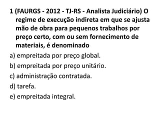 1 (FAURGS - 2012 - TJ-RS - Analista Judiciário) O 
regime de execução indireta em que se ajusta 
mão de obra para pequenos trabalhos por 
preço certo, com ou sem fornecimento de 
materiais, é denominado 
a) empreitada por preço global. 
b) empreitada por preço unitário. 
c) administração contratada. 
d) tarefa. 
e) empreitada integral. 
 