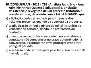 20 (CONSULPLAN - 2012 - TSE - Analista Judiciário - Área 
Administrativa) Quanto à adjudicação, anulação, 
desistência e revogação de um processo licitatório é 
correto afirmar, de acordo com a Lei nº 8.666/93, que 
a) a licitação pode ser anulada pelo interesse dos 
licitantes presentes quando da abertura da proposta. 
b) a adjudicação atribui o objeto do edital licitatório ao 
vencedor do certame, dando-lhe preferência ao 
contrato. 
c) quando o vencedor for convocado para assinatura do 
contrato e não comparecer no prazo determinado na 
convocação, a contratante deve prorrogar este prazo 
por igual período. 
d) a licitação pode ser revogada pelo Judiciário no caso de 
irregularidade. 
 