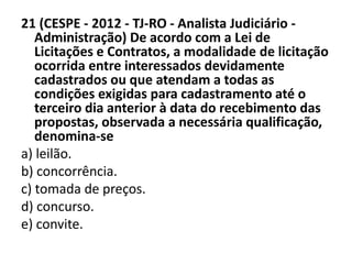 21 (CESPE - 2012 - TJ-RO - Analista Judiciário - 
Administração) De acordo com a Lei de 
Licitações e Contratos, a modalidade de licitação 
ocorrida entre interessados devidamente 
cadastrados ou que atendam a todas as 
condições exigidas para cadastramento até o 
terceiro dia anterior à data do recebimento das 
propostas, observada a necessária qualificação, 
denomina-se 
a) leilão. 
b) concorrência. 
c) tomada de preços. 
d) concurso. 
e) convite. 
 