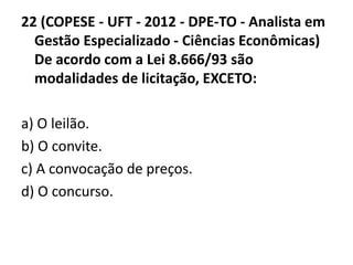 22 (COPESE - UFT - 2012 - DPE-TO - Analista em 
Gestão Especializado - Ciências Econômicas) 
De acordo com a Lei 8.666/93 são 
modalidades de licitação, EXCETO: 
a) O leilão. 
b) O convite. 
c) A convocação de preços. 
d) O concurso. 
 