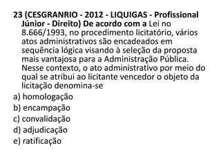 23 (CESGRANRIO - 2012 - LIQUIGAS - Profissional 
Júnior - Direito) De acordo com a Lei no 
8.666/1993, no procedimento licitatório, vários 
atos administrativos são encadeados em 
sequência lógica visando à seleção da proposta 
mais vantajosa para a Administração Pública. 
Nesse contexto, o ato administrativo por meio do 
qual se atribui ao licitante vencedor o objeto da 
licitação denomina-se 
a) homologação 
b) encampação 
c) convalidação 
d) adjudicação 
e) ratificação 
 