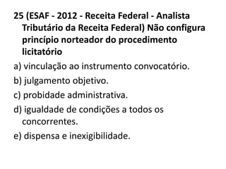 25 (ESAF - 2012 - Receita Federal - Analista 
Tributário da Receita Federal) Não configura 
princípio norteador do procedimento 
licitatório 
a) vinculação ao instrumento convocatório. 
b) julgamento objetivo. 
c) probidade administrativa. 
d) igualdade de condições a todos os 
concorrentes. 
e) dispensa e inexigibilidade. 
 