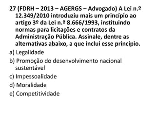 27 (FDRH – 2013 – AGERGS – Advogado) A Lei n.º 
12.349/2010 introduziu mais um princípio ao 
artigo 3º da Lei n.º 8.666/1993, instituindo 
normas para licitações e contratos da 
Administração Pública. Assinale, dentre as 
alternativas abaixo, a que inclui esse princípio. 
a) Legalidade 
b) Promoção do desenvolvimento nacional 
sustentável 
c) Impessoalidade 
d) Moralidade 
e) Competitividade 
 