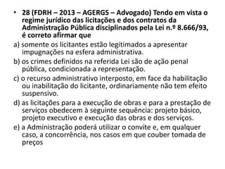 • 28 (FDRH – 2013 – AGERGS – Advogado) Tendo em vista o 
regime jurídico das licitações e dos contratos da 
Administração Pública disciplinados pela Lei n.º 8.666/93, 
é correto afirmar que 
a) somente os licitantes estão legitimados a apresentar 
impugnações na esfera administrativa. 
b) os crimes definidos na referida Lei são de ação penal 
pública, condicionada a representação. 
c) o recurso administrativo interposto, em face da habilitação 
ou inabilitação do licitante, ordinariamente não tem efeito 
suspensivo. 
d) as licitações para a execução de obras e para a prestação de 
serviços obedecem à seguinte sequência: projeto básico, 
projeto executivo e execução das obras e dos serviços. 
e) a Administração poderá utilizar o convite e, em qualquer 
caso, a concorrência, nos casos em que couber tomada de 
preços 
