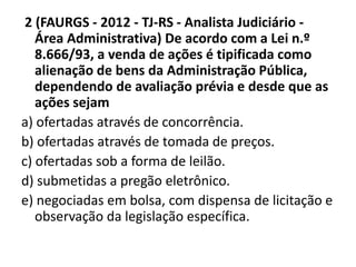 2 (FAURGS - 2012 - TJ-RS - Analista Judiciário - 
Área Administrativa) De acordo com a Lei n.º 
8.666/93, a venda de ações é tipificada como 
alienação de bens da Administração Pública, 
dependendo de avaliação prévia e desde que as 
ações sejam 
a) ofertadas através de concorrência. 
b) ofertadas através de tomada de preços. 
c) ofertadas sob a forma de leilão. 
d) submetidas a pregão eletrônico. 
e) negociadas em bolsa, com dispensa de licitação e 
observação da legislação específica. 
 