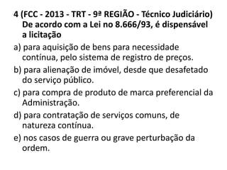 4 (FCC - 2013 - TRT - 9ª REGIÃO - Técnico Judiciário) 
De acordo com a Lei no 8.666/93, é dispensável 
a licitação 
a) para aquisição de bens para necessidade 
contínua, pelo sistema de registro de preços. 
b) para alienação de imóvel, desde que desafetado 
do serviço público. 
c) para compra de produto de marca preferencial da 
Administração. 
d) para contratação de serviços comuns, de 
natureza contínua. 
e) nos casos de guerra ou grave perturbação da 
ordem. 
 
