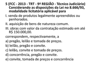 5 (FCC - 2013 - TRT - 9ª REGIÃO - Técnico Judiciário) 
Considerando as disposições da Lei no 8.666/93, 
modalidade licitatória aplicável para 
I. venda de produtos legalmente apreendidos ou 
penhorados. 
II. aquisição de bens de natureza comum. 
III. obras com valor da contratação estimado em até 
R$ 150.000,00. 
correspondem, respectivamente, a 
a) pregão, leilão e tomada de preços. 
b) leilão, pregão e convite. 
c) leilão, convite e tomada de preços. 
d) concorrência, pregão e convite. 
e) convite, tomada de preços e concorrência 
 