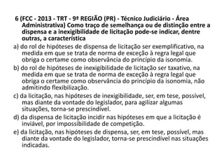 6 (FCC - 2013 - TRT - 9ª REGIÃO (PR) - Técnico Judiciário - Área 
Administrativa) Como traço de semelhança ou de distinção entre a 
dispensa e a inexigibilidade de licitação pode-se indicar, dentre 
outras, a característica 
a) do rol de hipóteses de dispensa de licitação ser exemplificativo, na 
medida em que se trata de norma de exceção à regra legal que 
obriga o certame como observância do princípio da isonomia. 
b) do rol de hipóteses de inexigibilidade de licitação ser taxativo, na 
medida em que se trata de norma de exceção à regra legal que 
obriga o certame como observância do princípio da isonomia, não 
admitindo flexibilização. 
c) da licitação, nas hipóteses de inexigibilidade, ser, em tese, possível, 
mas diante da vontade do legislador, para agilizar algumas 
situações, torna-se prescindível. 
d) da dispensa de licitação incidir nas hipóteses em que a licitação é 
inviável, por impossibilidade de competição. 
e) da licitação, nas hipóteses de dispensa, ser, em tese, possível, mas 
diante da vontade do legislador, torna-se prescindível nas situações 
indicadas. 
 