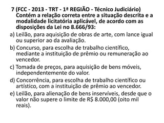 7 (FCC - 2013 - TRT - 1ª REGIÃO - Técnico Judiciário) 
Contém a relação correta entre a situação descrita e a 
modalidade licitatória aplicável, de acordo com as 
disposições da Lei no 8.666/93: 
a) Leilão, para aquisição de obras de arte, com lance igual 
ou superior ao da avaliação. 
b) Concurso, para escolha de trabalho científico, 
mediante a instituição de prêmio ou remuneração ao 
vencedor. 
c) Tomada de preços, para aquisição de bens móveis, 
independentemente do valor. 
d) Concorrência, para escolha de trabalho científico ou 
artístico, com a instituição de prêmio ao vencedor. 
e) Leilão, para alienação de bens inservíveis, desde que o 
valor não supere o limite de R$ 8.000,00 (oito mil 
reais). 
 
