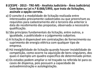 8 (CESPE - 2013 - TRE-MS - Analista Judiciário - Área Judiciária) 
Com base na Lei n.º 8.666/1993, que trata de licitações, 
assinale a opção correta. 
a) O convite é a modalidade de licitação realizada entre 
interessados previamente cadastrados ou que preencham os 
requisitos para cadastramento até o terceiro dia anterior à 
data do recebimento das propostas, observada a necessária 
qualificação. 
b) São princípios fundamentais da licitação, entre outros, a 
igualdade, a publicidade e o julgamento subjetivo. 
c) A licitação é dispensável em contratações de fornecimento ou 
suprimento de energia elétrica com qualquer tipo de 
empresa. 
d) Há inexigibilidade de licitação quando houver inviabilidade de 
competição, como ocorre na aquisição de bens singulares, dos 
quais é exemplo um quadro específico de determinado pintor. 
e) Os estados podem ampliar o rol traçado na referida lei para os 
casos de dispensa, pois possuem a capacidade de 
autoadministração e autolegislação. 
 
