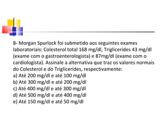 8- Morgan Spurlock foi submetido aos seguintes exames laboratoriais: Colesterol total 168 mg/dl, Triglicerídes 43 mg/dl (exame com o gastroenterologista) e 87mg/dl (exame com o cardiologista). Assinale a alternativa que traz os valores normais do Colesterol e do Triglicerídes, respectivamente: a) Até 200 mg/dl e até 100 mg/dl b) Até 300 mg/dl e até 200 mg/dl c) Até 400 mg/dl e até 300 mg/dl d) Até 500 mg/dl e até 400 mg/dl e) Até 150 mg/dl e até 50 mg/dl 