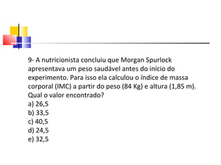 9- A nutricionista concluiu que Morgan Spurlock apresentava um peso saudável antes do início do experimento. Para isso ela calculou o índice de massa corporal (IMC) a partir do peso (84 Kg) e altura (1,85 m). Qual o valor encontrado? a) 26,5 b) 33,5 c) 40,5 d) 24,5 e) 32,5 
