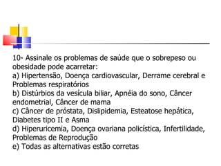 10- Assinale os problemas de saúde que o sobrepeso ou obesidade pode acarretar: a) Hipertensão, Doença cardiovascular, Derrame cerebral e Problemas respiratórios b) Distúrbios da vesícula biliar, Apnéia do sono, Câncer endometrial, Câncer de mama c) Câncer de próstata, Dislipidemia, Esteatose hepática, Diabetes tipo II e Asma d) Hiperuricemia, Doença ovariana policística, Infertilidade, Problemas de Reprodução e) Todas as alternativas estão corretas 