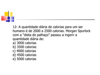 12- A quantidade diária de calorias para um ser humano é de 2000 a 2500 calorias. Morgan Spurlock com a “dieta do palhaço” passou a ingerir a quantidade diária de: a) 3000 calorias b) 3500 calorias c) 4000 calorias d) 4500 calorias e) 5000 calorias 