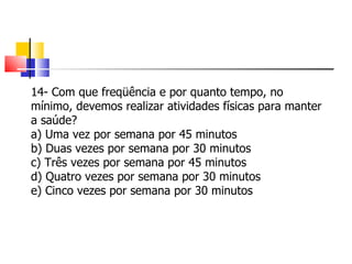 14- Com que freqüência e por quanto tempo, no mínimo, devemos realizar atividades físicas para manter a saúde? a) Uma vez por semana por 45 minutos b) Duas vezes por semana por 30 minutos c) Três vezes por semana por 45 minutos d) Quatro vezes por semana por 30 minutos e) Cinco vezes por semana por 30 minutos 
