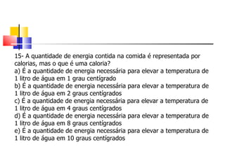 15- A quantidade de energia contida na comida é representada por calorias, mas o que é uma caloria?  a) É a quantidade de energia necessária para elevar a temperatura de 1 litro de água em 1 grau centígrado b) É a quantidade de energia necessária para elevar a temperatura de 1 litro de água em 2 graus centígrados c) É a quantidade de energia necessária para elevar a temperatura de 1 litro de água em 4 graus centígrados d) É a quantidade de energia necessária para elevar a temperatura de 1 litro de água em 8 graus centígrados e) É a quantidade de energia necessária para elevar a temperatura de 1 litro de água em 10 graus centígrados 
