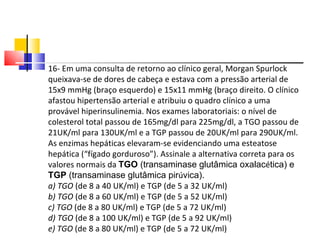 16- Em uma consulta de retorno ao clínico geral, Morgan Spurlock queixava-se de dores de cabeça e estava com a pressão arterial de 15x9 mmHg (braço esquerdo) e 15x11 mmHg (braço direito. O clínico afastou hipertensão arterial e atribuiu o quadro clínico a uma provável hiperinsulinemia. Nos exames laboratoriais: o nível de colesterol total passou de 165mg/dl para 225mg/dl, a TGO passou de 21UK/ml para 130UK/ml e a TGP passou de 20UK/ml para 290UK/ml. As enzimas hepáticas elevaram-se evidenciando uma esteatose hepática (“fígado gorduroso”). Assinale a alternativa correta para os valores normais da  TGO  (transaminase glutâmica oxalac é tica) e  TGP  (transaminase glutâmica pir ú vica). a) TGO  (de 8 a 40 UK/ml) e TGP (de 5 a 32 UK/ml) b) TGO  (de 8 a 60 UK/ml) e TGP (de 5 a 52 UK/ml) c) TGO  (de 8 a 80 UK/ml) e TGP (de 5 a 72 UK/ml) d) TGO  (de 8 a 100 UK/ml) e TGP (de 5 a 92 UK/ml) e) TGO  (de 8 a 80 UK/ml) e TGP (de 5 a 72 UK/ml) 