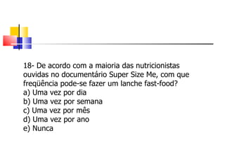 18- De acordo com a maioria das nutricionistas ouvidas no documentário Super Size Me, com que freqüência pode-se fazer um lanche fast-food? a) Uma vez por dia b) Uma vez por semana c) Uma vez por mês d) Uma vez por ano e) Nunca 