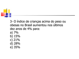 3- O índice de crianças acima do peso ou obesas no Brasil aumentou nos últimos dez anos de 4% para: a) 7% b) 15% c) 21% d) 28% e) 35% 