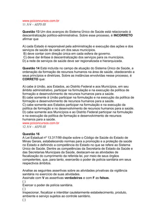 www.pciconcursos.com.br 
11 314 – AEPS III 
Questão 13 Um dos avanços do Sistema Único de Saúde está relacionado à 
descentralização político-administrativa. Sobre esse processo, é INCORRETO 
afirmar que 
A) cada Estado é responsável pela administração e execução das ações e dos 
serviços de saúde de cada um dos seus municípios. 
B) deve contar com direção única em cada esfera de governo. 
C) deve dar ênfase à descentralização dos serviços para os municípios. 
D) a rede de serviços de saúde deve ser regionalizada e hierarquizada. 
Questão 14 Está incluída no campo de atuação do Sistema Único de Saúde, a 
ordenação da formação de recursos humanos na área de saúde, obedecendo a 
seus princípios e diretrizes. Sobre as instâncias envolvidas nesse processo, é 
CORRETO que: 
A) cabe à União, aos Estados, ao Distrito Federal e aos Municípios, em seu 
âmbito administrativo, participar na formulação e na execução da política de 
formação e desenvolvimento de recursos humanos para a saúde. 
B) cabe somente à União participar na formulação e na execução da política de 
formação e desenvolvimento de recursos humanos para a saúde. 
C) cabe somente aos Estados participar na formulação e na execução da 
política de formação e no desenvolvimento de recursos humanos para a saúde. 
D) cabe somente aos Municípios e ao Distrito Federal participar na formulação 
e na execução da política de formação e desenvolvimento de recursos 
humanos para a saúde. 
www.pciconcursos.com.br 
12 314 – AEPS III 
Questão 16 
A Lei Estadual nº 13.317/99 dispõe sobre o Código de Saúde do Estado de 
Minas Gerais, estabelecendo normas para a promoção e a proteção da saúde 
no Estado e definindo a competência do Estado no que se refere ao Sistema 
Único de Saúde. Dentre as competências da Secretaria de Estado da Saúde e 
das Secretarias Municipais da Saúde, destacam-se as atividades de 
fiscalização do cumprimento da referida lei, por meio de seus órgãos 
competentes, que, para tanto, exercerão o poder de polícia sanitária em seus 
respectivos âmbitos. 
Analise as seguintes assertivas sobre as atividades privativas da vigilância 
sanitária no exercício de suas atividades. 
Assinale com V as assertivas verdadeiras e com F as falsas. 
( ) 
Exercer o poder de polícia sanitária. 
( ) 
Inspecionar, fiscalizar e interditar cautelarmente estabelecimento, produto, 
ambiente e serviço sujeitos ao controle sanitário. 
( ) 
 