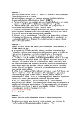 Questão 21 
De acordo com a Portaria GM/MS nº 1.996/2007, o Estado é responsável pela 
Educação Permanente em Saúde. 
São atribuições comuns aos três níveis de governo (Ministério da Saúde, 
Secretarias Estaduais e Municipais de Saúde), EXCETO: 
A) Planejar a formação e a educação permanente de trabalhadores em saúde 
necessários ao Sistema Único de Saúde, no seu âmbito de gestão. 
B) Financiar a formação e a educação permanente em qualquer área, de 
trabalhadores necessários ao Sistema Único de Saúde. 
C) Estimular, acompanhar e regular a utilização dos serviços de saúde no seu 
âmbito de gestão para atividades curriculares e extracurriculares dos cursos 
técnicos, de graduação e de pós-graduação na saúde. 
D) Articular, junto às Instituições de Ensino Técnico e Universitário, mudanças 
em seus cursos técnicos, de graduação e pós-graduação de acordo com as 
necessidades do Sistema Único de Saúde, estimulando uma postura de co-responsabilidade 
sanitária. 
Questão 22 
Sobre o processo histórico de construção do sistema de saúde brasileiro, é 
CORRETO afirmar que 
A) no período de 1500 até o primeiro reinado, havia interesse por parte de 
Portugal em implementar um sistema de saúde que priorizasse os problemas 
mais comuns da população residente, principalmente as doenças dos 
indígenas, como forma de melhorar a qualidade de vida da população. 
B) por volta de 1829, foi criada a Junta de Higiene Pública, marco do início do 
controle da higiene pública no Brasil. Seus objetivos incluíam a inspeção da 
vacinação, o controle do exercício da medicina e a polícia sanitária da terra, 
que engloba a inspeção de alimentos, farmácias, armazéns de mantimentos, 
restaurantes, açougues, hospitais, colégios, cadeias, aquedutos, cemitérios, 
oficinas, laboratórios, fábricas e, em geral, todos os lugares de onde possa 
provir dano à saúde pública. 
C) a falta de um modelo sanitário no Brasil no início do século XVIII deixava as 
cidades brasileiras a mercê das epidemias. Diversas doenças graves que 
acometiam a população, como a varíola, a malária, a febre amarela e, 
posteriormente, a peste. Todavia, o Estado negligenciou a situação e continuou 
investindo na construção de rodovias, indústrias e grandes obras. 
D) em 1923, foi aprovada a Lei Eloy Chaves, que é o “marco inicial da 
previdência social no Brasil”. Dentre as ações previstas nessa lei, destaca-se a 
criação dos Institutos de Aposentadoria e Pensão, organizados por categorias 
profissionais, como forma de garantir organização, estrutura e financiamento 
adequados para atendimento aos profissionais. 
www.pciconcursos.com.br 
15 314 – AEPS III 
Questão 23 
Sobre a Reforma Sanitária brasileira, analise as seguintes assertivas. 
I. Constitui uma proposta abrangente de mudança social e um processo de 
transformação sanitária gestada desde a década de 1970. 
 
