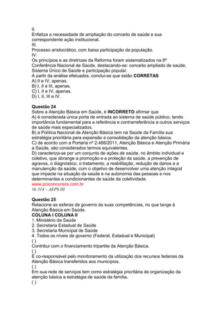 II. 
Enfatiza a necessidade de ampliação do conceito de saúde e sua 
correspondente ação institucional. 
III. 
Processo aristocrático, com baixa participação da população. 
IV. 
Os princípios e as diretrizes da Reforma foram sistematizados na 8ª 
Conferência Nacional de Saúde, destacando-se: conceito ampliado de saúde; 
Sistema Único de Saúde e participação popular. 
A partir da análise efetuados, conclui-se que estão CORRETAS 
A) II e IV, apenas. 
B) I, II e III, apenas. 
C) I, II e IV, apenas. 
D) I, II, III e IV. 
Questão 24 
Sobre a Atenção Básica em Saúde, é INCORRETO afirmar que 
A) é considerada única porta de entrada ao sistema de saúde público, tendo 
importância fundamental para a referência e contrarreferência a outros serviços 
de saúde mais especializados. 
B) a Política Nacional de Atenção Básica tem na Saúde da Família sua 
estratégia prioritária para expansão e consolidação da atenção básica. 
C) de acordo com a Portaria nº 2.488/2011, Atenção Básica e Atenção Primária 
a Saúde, são considerados termos equivalentes. 
D) caracteriza-se por um conjunto de ações de saúde, no âmbito individual e 
coletivo, que abrange a promoção e a proteção da saúde, a prevenção de 
agravos, o diagnóstico, o tratamento, a reabilitação, redução de danos e a 
manutenção da saúde, com o objetivo de desenvolver uma atenção integral 
que impacte na situação da saúde e na autonomia das pessoas e nos 
determinantes e condicionantes de saúde da coletividade. 
www.pciconcursos.com.br 
16 314 – AEPS III 
Questão 25 
Relacione as esferas de governo às suas competências, no que tange à 
Atenção Básica em Saúde. 
COLUNA I COLUNA II 
1. Ministério da Saúde 
2. Secretaria Estadual de Saúde 
3. Secretaria Municipal de Saúde 
4. Todos os níveis de governo (Federal, Estadual e Municipal) 
( ) 
Contribui com o financiamento tripartite da Atenção Básica. 
( ) 
É co-responsável pelo monitoramento da utilização dos recursos federais da 
Atenção Básica transferidos aos municípios. 
( ) 
Em sua rede de serviços tem como estratégia prioritária de organização da 
atenção básica a estratégia de saúde da família. 
( ) 
 